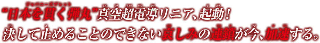 ”日本を貫く弾丸（ジャパニーズブレッド)”真空超電導リニア、起動！消して止めることのできない哀しみの連鎖が今、加速する。