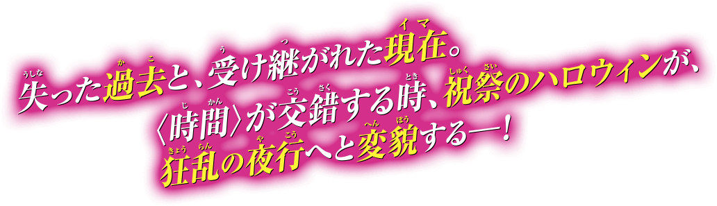 失った過去と、受け継がれた現在。〈時間〉が交錯する時、祝祭のハロウィンが、狂乱の夜行へと変貌する―！